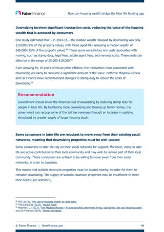 How can housing wealth bridge the later life funding gap
© Fairer Finance | fairerfinance.com 46
Downsizing involves significant transaction costs, reducing the value of the housing
wealth that is accessed by consumers
One study estimated that – in 2014-15 – the median wealth released by downsizing was only
£14,000 (9% of the property value), with those aged 80+ releasing a median wealth of
£49,000 (25% of the property value).88
These sums were before any costs associated with
moving, such as stamp duty, legal fees, estate agent fees, and removal costs. These costs can
often be in the range of £5,000-£10,000.89
Even allowing for 10 years of house price inflation, the transaction costs associated with
downsizing are likely to consume a significant amount of the value. Both the Mayhew Review
and UK Finance have recommended changes to stamp duty to reduce the costs of
downsizing.90
Recommendation
Government should lower the financial cost of downsizing by reducing stamp duty for
people in later life. By facilitating more downsizing and freeing up family homes, the
government can recoup some of the lost tax revenues through an increase in upsizing
stimulated by greater supply of larger housing stock.
Some consumers in later life are reluctant to move away from their existing social
networks, meaning that downsizing properties must be well-located
Some consumers in later life rely on their social networks for support. Moreover, many in later
life are active contributors to their local community and may wish to remain part of their local
community. These consumers are unlikely to be willing to move away from their social
networks, in order to downsize.
This means that suitable downsize properties must be located nearby, in order for them to
consider downsizing. The supply of suitable downsize properties may be insufficient to meet
their needs (see section 0).
88
IFS (2018), ‘The use of housing wealth at older ages’.
89
The Lang Cat (2022). ‘House Rules’.
90
Mayhew, L. (2022), ‘The Mayhew Review – Future-proofing retirement living: Easing the care and housing crises’.
and UK Finance (2024), ‘Homes We Need’.
 
