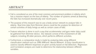 ABSTRACT
 Fall is considered as one of the most common and prominent problem in elderly which
has a massive impact on the lives of elderly. The number of systems aimed at detecting
the falls has increased dramatically over recent years.
 The purpose of this research was to use a body area sensor network to analyze falls in
elderly. Real time data from Shimmer device could be the analysis for detection of
certain activities of daily livings as well as certain cases of falls.
 Feature selection is done in such a way that accelerometer and gyro meter data could
be gathered from Shimmer device. Our dataset consist of the involvement of 118
subjects including 20 elder persons, which performs different activities.
 Furthermore, a comparative study is made by analyzing data using different
classification method such as SVM, KNN and Neural Network. A fuzzy classification is
used to classify different responses on given activity based on fall detection. Regression
and Correlation analysis are made to determine the relationship between different
variables.
 