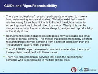 • There are “professional” research participants who seem to make a
living volunteering for clinical studies. Websites exist that make it
relatively easy for such participants to find out the right answers to
screening questions to be admitted to a study. Clearly, this can be
dangerous to the volunteer and can also put the rigor and reproducibility
of the study at risk.
• Recruitment in certain diagnostic categories may take place in a small
number of clinical centers. This means that papers from many different
research groups may be sampling from a smaller population than the
“independent” papers might suggest.
• The NDA GUID helps the research community understand the size of
these problems and deal with these issues.
• There are also commercial services that aid in the screening for
someone who is participating in multiple clinical trials.
GUIDs and Rigor/Reproducibility
31
 