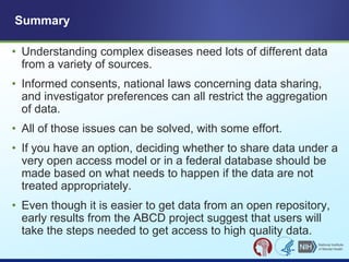 • Understanding complex diseases need lots of different data
from a variety of sources.
• Informed consents, national laws concerning data sharing,
and investigator preferences can all restrict the aggregation
of data.
• All of those issues can be solved, with some effort.
• If you have an option, deciding whether to share data under a
very open access model or in a federal database should be
made based on what needs to happen if the data are not
treated appropriately.
• Even though it is easier to get data from an open repository,
early results from the ABCD project suggest that users will
take the steps needed to get access to high quality data.
Summary
 