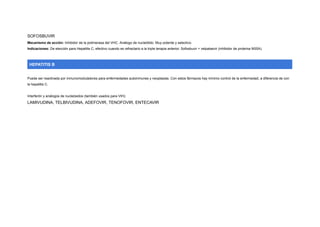 SOFOSBUVIR
Mecanismo de acción: Inhibidor de la polimerasa del VHC. Análogo de nucleótido. Muy potente y selectivo.
Indicaciones: De elección para Hepatitis C, efectivo cuando es refractario a la triple terapia anterior. Sofosbuvir + velpatasvir (inhibidor de proteína NS5A).
HEPATITIS B
Puede ser reactivada por inmunomoduladores para enfermedades autoinmunes y neoplasias. Con estos fármacos hay mínimo control de la enfermedad, a diferencia de con
la hepatitis C.
Interferón y análogos de nucleósidos (también usados para VIH):
LAMIVUDINA, TELBIVUDINA, ADEFOVIR, TENOFOVIR, ENTECAVIR
 