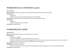 INHIBIDORES DE LA INTEGRASA (-gravir)
RALTEGRAVIR
Mecanismo de acción: Inhibidor de la integrasa p31, necesaria para integrar el genoma viral en el de la célula huésped.
Farmacocinética:
-​ Buena BD oral
-​ Metabolismo por glucuronación y sulfatación (conjugación), menos interacciones.
Efectos adversos: Intolerancia a la glucosa, DM, dislipemia, trastornos de la grasa corporal, anorexia.
Interacciones:
-​ Rifampicina
-​ Antiácidos: Dificultan la absorción de raltegravir.
Indicaciones: De segunda elección.
INHIBIDORES DE FUSIÓN
ENFUVIRTIDA
Mecanismo de acción: Péptido sintético que inhibe la fusión del virus con la célula.
Farmacocinética:
-​ Mala BD oral, es un péptido.
-​ Administración subcutánea, malo para el tratamiento VIH que es de por vida.
-​ Alta unión a proteínas (90%): No dar en personas anticoaguladas con cumarínicos, ya que desplazan su unión a proteínas y dan toxicidad. O vigilar bien.
-​ Metabolismo proteico, las interacciones no son por metabolismo sino por unión a proteínas
Efectos adversos: Problemas cardiovasculares.
Interacciones: Por la alta unión a proteínas
-​ Cumarínicos: Cuidado con los pacientes que han tenido cardiopatía isquémica y están anticoagulados de por vida, no darles enfuvirtida o vigilar.
Indicaciones: De segunda elección.
 