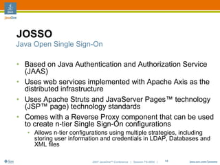 JOSSO
Java Open Single Sign-On

• Based on Java Authentication and Authorization Service
  (JAAS)
• Uses web services implemented with Apache Axis as the
  distributed infrastructure
• Uses Apache Struts and JavaServer Pages™ technology
  (JSP™ page) technology standards
• Comes with a Reverse Proxy component that can be used
  to create n-tier Single Sign-On configurations
   • Allows n-tier configurations using multiple strategies, including
     storing user information and credentials in LDAP, Databases and
     XML files

                          2007 JavaOneSM Conference | Session TS-4604 |   14
 