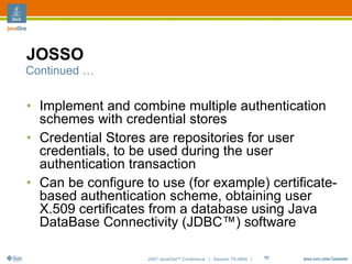 JOSSO
Continued …


• Implement and combine multiple authentication
  schemes with credential stores
• Credential Stores are repositories for user
  credentials, to be used during the user
  authentication transaction
• Can be configure to use (for example) certificate-
  based authentication scheme, obtaining user
  X.509 certificates from a database using Java
  DataBase Connectivity (JDBC™) software

                    2007 JavaOneSM Conference | Session TS-4604 |   15
 