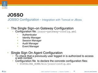 JOSSO
JOSSO Configuration - Integration with Tomcat or JBoss

• The Single Sign–on Gateway Configuration
   • Configuration file: josso-gateway-config.xml
       ●
            Authenticator
       ●    Identity Manager
       ●    Session Manager
       ●    Audit Manager
       ●    Event Manager

• Single Sign On Agent Configuration
   • To check that a previously user logged in is authorized to access
     a web context
   • Configuration file to declare the concrete configuration files:
       ●   $CATALINA_HOME/bin/josso-config.xml


                           2007 JavaOneSM Conference | Session TS-4604 |   18
 