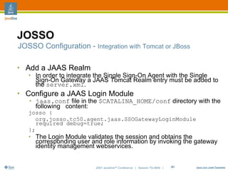 JOSSO
JOSSO Configuration - Integration with Tomcat or JBoss

• Add a JAAS Realm
   • In order to integrate the Single Sign-On Agent with the Single
     Sign-On Gateway a JAAS Tomcat Realm entry must be added to
     the server.xml.
• Configure a JAAS Login Module
   • jaas.conf file in the $CATALINA_HOME/conf directory with the
     following content:
   josso {
      org.josso.tc50.agent.jaas.SSOGatewayLoginModule
      required debug=true;
   };
   • The Login Module validates the session and obtains the
     corresponding user and role information by invoking the gateway
     identity management webservices.


                          2007 JavaOneSM Conference | Session TS-4604 |   20
 