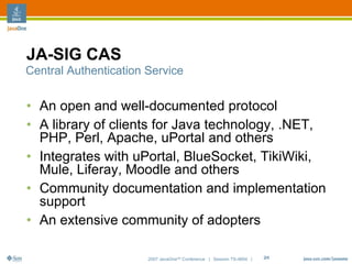 JA-SIG CAS
Central Authentication Service


• An open and well-documented protocol
• A library of clients for Java technology, .NET,
  PHP, Perl, Apache, uPortal and others
• Integrates with uPortal, BlueSocket, TikiWiki,
  Mule, Liferay, Moodle and others
• Community documentation and implementation
  support
• An extensive community of adopters

                       2007 JavaOneSM Conference | Session TS-4604 |   24
 