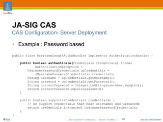 JA-SIG CAS
CAS Configuration- Server Deployment

• Example : Password based
public class UsernameLengthAuthnHandler implements AuthenticationHandler {

    public boolean authenticate(Credentials credentials) throws
            AuthenticationException {
        UsernamePasswordCredentials upCredentials =
            (UsernamePasswordCredentials) credentials;
        String username = upCredentials.getUsername();
        String password = upCredentials.getPassword();
        String correctPassword = Integer.toString(username.length());
        return correctPassword.equals(password);
    }

    public boolean supports(Credentials credentials) {
        // we support credentials that bear usernames and passwords
        return credentials instanceof UsernamePasswordCredentials;
    }
}
                             2007 JavaOneSM Conference | Session TS-4604 |   29
 