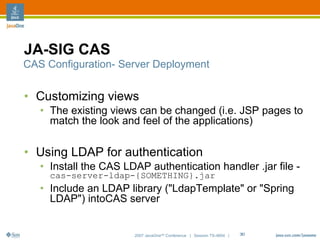 JA-SIG CAS
CAS Configuration- Server Deployment


• Customizing views
   • The existing views can be changed (i.e. JSP pages to
     match the look and feel of the applications)

• Using LDAP for authentication
   • Install the CAS LDAP authentication handler .jar file -
     cas-server-ldap-{SOMETHING}.jar
   • Include an LDAP library ("LdapTemplate" or "Spring
     LDAP") intoCAS server


                       2007 JavaOneSM Conference | Session TS-4604 |   30
 
