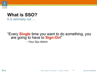 What is SSO?
It is definitely not …



“Every Single time you want to do something, you
  are going to have to Sign-On!”
               - Your Sys Admin




                         2007 JavaOneSM Conference | Session TS-4604 |   5
 