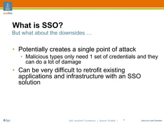 What is SSO?
But what about the downsides …


• Potentially creates a single point of attack
   • Malicious types only need 1 set of credentials and they
     can do a lot of damage
• Can be very difficult to retrofit existing
  applications and infrastructure with an SSO
  solution




                       2007 JavaOneSM Conference | Session TS-4604 |   7
 