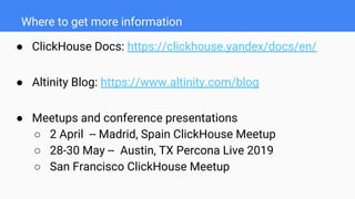 Where to get more information
● ClickHouse Docs: https://clickhouse.yandex/docs/en/
● Altinity Blog: https://www.altinity.com/blog
● Meetups and conference presentations
○ 2 April -- Madrid, Spain ClickHouse Meetup
○ 28-30 May -- Austin, TX Percona Live 2019
○ San Francisco ClickHouse Meetup
 