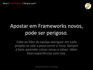 Root / Frameworks / Porque usar?

Apostar em Frameworks novos,
pode ser perigoso.
Cabe ao líder da equipe averiguar em cada
projeto se vale a pena correr o risco. Sempre
é bom aprender coisas novas e talvez obter
boas experiências com isso.

PHP Conference 2013 - Fast Coding

 