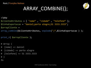 Root / Funções Nativas

ARRAY_COMBINE();
<?php
$clienteAtributos = [ "nome“ , "cidade“ , "telefone“ ];
$linhaExportacao = "daniel;porto alegre;51 3333.3333";
$arrayCliente =
array_combine($clienteAtributos, explode(";“,$linhaExportacao ) );
print_r( $arrayCliente );
# Array (
# [nome] => daniel
# [cidade] => porto alegre
# [telefone] => 51 3333.3333
# )
?>
PHP Conference 2013 - Fast Coding

 