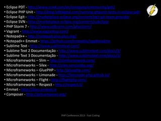 • Eclipse PDT - http://www.zend.com/en/company/community/pdt/
• Eclipse PHP Unit - http://blog.loftdigital.com/running-phpunit-tests-in-eclipse-pdt
• Eclipse Egit - http://marketplace.eclipse.org/content/egit-git-team-provider
• Eclipse SVN - http://marketplace.eclipse.org/content/subclipse
• PHP Storm 7 - http://www.jetbrains.com/phpstorm/
• Vagrant - http://www.vagrantup.com/
• Notepad++ - http://notepad-plus-plus.org/
• Notepad++ Emmet - https://github.com/emmetio/npp#readme
• Sublime Text - http://www.sublimetext.com/
• Sublime Text 2 Documentação - http://www.sublimetext.com/docs/2/
• Sublime Text 3 Documentação - http://www.sublimetext.com/docs/3/
• Microframeworks – Slim – http://slimframework.com/
• Microframeworks – Silex - http://silex.sensiolabs.org/
• Microframeworks – GluePHP - http://gluephp.com/
• Microframeworks – Limonade - http://limonade-php.github.io/
• Microframeworks – Flight - http://flightphp.com/
• Microframeworks – Respect - http://respect.li/
• Emmet - http://docs.emmet.io
• Composer - http://getcomposer.org/

PHP Conference 2013 - Fast Coding

 