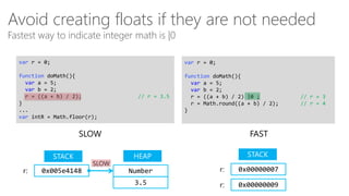 Avoid creating floats if they are not needed
Fastest way to indicate integer math is |0
var r = 0;

var r = 0;

function doMath(){
var a = 5;
var b = 2;
r = ((a + b) / 2);
}
...
var intR = Math.floor(r);

function doMath(){
var a = 5;
var b = 2;
r = ((a + b) / 2) |0 ;
r = Math.round((a + b) / 2);
}

// r = 3.5

SLOW
STACK
r:

0x005e4148

SLOW

FAST
STACK

HEAP
Number

r:

0x00000007

3.5

r:

0x00000009

// r = 3
// r = 4

 