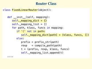 Router Class
class FixedLinearRouter(object):
def __init__(self, mapping):
self._mapping_dict = {}
self._mapping_list = []
for path, klass, funcs in mapping:
if '{' not in path:
self._mapping_dict[path] = (klass, funcs, []) 
else:
prefix = prefix_str(path)
rexp = compile_path(path)
t = (prefix, rexp, klass, funcs)
self._mapping_list.append(t)
....
 