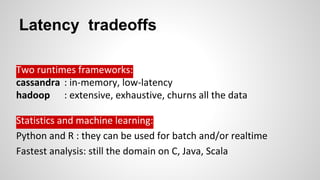 Latency tradeoffs
Two runtimes frameworks:
cassandra : in-memory, low-latency
hadoop : extensive, exhaustive, churns all the data
Statistics and machine learning:
Python and R : they can be used for batch and/or realtime
Fastest analysis: still the domain on C, Java, Scala
 