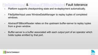 FileSplitterInput & AbstractFSBlockReader: Fault tolerance
- Platform supports checkpointing state and re-deployment automatically.
- FileSplitterInput uses WindowDataManager to replay tuples of completed
windows.
- AbstractFSBlockReader relies on the upstream buffer-server to replay tuples
from a given window.
- Buffer-server is a buffer associated with each output port of an operator which
holds tuples emitted by that port.
 