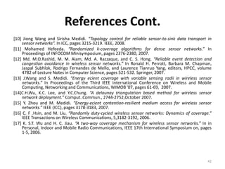 References Cont.
[10] Jiong Wang and Sirisha Medidi. “Topology control for reliable sensor-to-sink data transport in
    sensor networks”. In ICC, pages 3215-3219. IEEE, 2008.
[11] Mohamed Hefeeda. “Randomized k-coverage algorithms for dense sensor networks.” In
    Proceedings of INFOCOM Minisymposium, pages 2376-2380, 2007.
[12] Md. M.O.Rashid, M. M. Alam, Md. A. Razzaque, and C. S. Hong. “Reliable event detection and
    congestion avoidance in wireless sensor networks.” In Ronald H. Perrott, Barbara M. Chapman,
    Jaspal Subhlok, Rodrigo Fernandes de Mello, and Laurence Tianruo Yang, editors, HPCC, volume
    4782 of Lecture Notes in Computer Science, pages 521-532. Springer, 2007.
[13] J.Wang and S. Medidi. “Energy ecient coverage with variable sensing radii in wireless sensor
    networks.” In Proceedings of the Third IEEE International Conference on Wireless and Mobile
    Computing, Networking and Communications, WIMOB '07, pages 61-69, 2007.
[14]C.H.Wu, K.C. Lee, and Y.C.Chung. “A delaunay triangulation based method for wireless sensor
    network deployment.” Comput. Commun., 2744-2752,October 2007.
[15] Y. Zhou and M. Medidi. “Energy-ecient contention-resilient medium access for wireless sensor
    networks.” IEEE (ICC), pages 3178-3183, 2007.
[16] C. F .Hsin, and M. Liu. “Randomly duty-cycled wireless sensor networks: Dynamics of coverage.”
    IEEE Transactions on Wireless Communications, 5,3182-3192, 2006.
[17] K. S.T. Wu and H. C. Jiau. “A two-way coverage mechanism for wireless sensor networks.” In in
    Personal, Indoor and Mobile Radio Communications, IEEE 17th International Symposium on, pages
    1-5, 2006.




                                                                                                 42
 