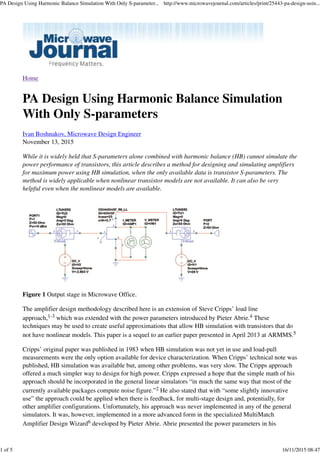 Home
PA Design Using Harmonic Balance Simulation
With Only S-parameters
Ivan Boshnakov, Microwave Design Engineer
November 13, 2015
While it is widely held that S-parameters alone combined with harmonic balance (HB) cannot simulate the
power performance of transistors, this article describes a method for designing and simulating amplifiers
for maximum power using HB simulation, when the only available data is transistor S-parameters. The
method is widely applicable when nonlinear transistor models are not available. It can also be very
helpful even when the nonlinear models are available.
Figure 1 Output stage in Microwave Office.
The amplifier design methodology described here is an extension of Steve Cripps’ load line
approach,1-3 which was extended with the power parameters introduced by Pieter Abrie.4 These
techniques may be used to create useful approximations that allow HB simulation with transistors that do
not have nonlinear models. This paper is a sequel to an earlier paper presented in April 2013 at ARMMS.5
Cripps’ original paper was published in 1983 when HB simulation was not yet in use and load-pull
measurements were the only option available for device characterization. When Cripps’ technical note was
published, HB simulation was available but, among other problems, was very slow. The Cripps approach
offered a much simpler way to design for high power. Cripps expressed a hope that the simple math of his
approach should be incorporated in the general linear simulators “in much the same way that most of the
currently available packages compute noise figure.”2 He also stated that with “some slightly innovative
use” the approach could be applied when there is feedback, for multi-stage design and, potentially, for
other amplifier configurations. Unfortunately, his approach was never implemented in any of the general
simulators. It was, however, implemented in a more advanced form in the specialized MultiMatch
Amplifier Design Wizard6 developed by Pieter Abrie. Abrie presented the power parameters in his
PA Design Using Harmonic Balance Simulation With Only S-parameter... http://www.microwavejournal.com/articles/print/25443-pa-design-usin...
1 of 5 16/11/2015 08:47
 