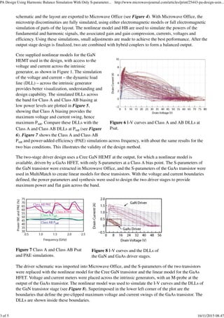 Figure 6 I-V curves and Class A and AB DLLs at
Psat.
Figure 7 Class A and Class AB Psat
and PAE simulations.
Figure 8 I-V curves and the DLLs of
the GaN and GaAs driver stages.
schematic and the layout are exported to Microwave Office (see Figure 4). With Microwave Office, the
microstrip discontinuities are fully simulated, using either electromagnetic models or full electromagnetic
simulation of parts of the layout. The nonlinear model and HB are used to simulate the powers of the
fundamental and harmonic signals, the associated gain and gain compression, currents, voltages and
efficiency. Using these simulations, small adjustments are made to achieve the best performance. After the
output stage design is finalized, two are combined with hybrid couplers to form a balanced output.
Cree supplied nonlinear models for the GaN
HEMT used in the design, with access to the
voltage and current across the intrinsic
generator, as shown in Figure 1. The simulation
of the voltage and current – the dynamic load
line (DLL) – across the intrinsic generator
provides better visualization, understanding and
design capability. The simulated DLLs across
the band for Class A and Class AB biasing at
low power levels are plotted in Figure 5,
showing that Class A biasing provides the
maximum voltage and current swing, hence
maximum Psat. Compare these DLLs with the
Class A and Class AB DLLs at Psat (see Figure
6). Figure 7 shows the Class A and Class AB
Psat and power-added efficiency (PAE) simulations across frequency, with about the same results for the
two bias conditions. This illustrates the validity of the design method.
The two-stage driver design uses a Cree GaN HEMT at the output, for which a nonlinear model is
available, driven by a GaAs HFET, with only S-parameters at a Class A bias point. The S-parameters of
the GaN transistor were extracted in Microwave Office, and the S-parameters of the GaAs transistor were
used in MultiMatch to create linear models for these transistors. With the voltage and current boundaries
defined, the power parameters and synthesis were used to design the two driver stages to provide
maximum power and flat gain across the band.
The driver schematic was imported into Microwave Office, and the S-parameters of the two transistors
were replaced with the nonlinear model for the Cree GaN transistor and the linear model for the GaAs
HFET. Voltage and current meters were placed across the intrinsic generators, with an M-probe at the
output of the GaAs transistor. The nonlinear model was used to simulate the I-V curves and the DLLs of
the GaN transistor stage (see Figure 8). Superimposed in the lower left corner of the plot are the
boundaries that define the pre-clipped maximum voltage and current swings of the GaAs transistor. The
DLLs are shown inside these boundaries.
PA Design Using Harmonic Balance Simulation With Only S-parameter... http://www.microwavejournal.com/articles/print/25443-pa-design-usin...
3 of 5 16/11/2015 08:47
 