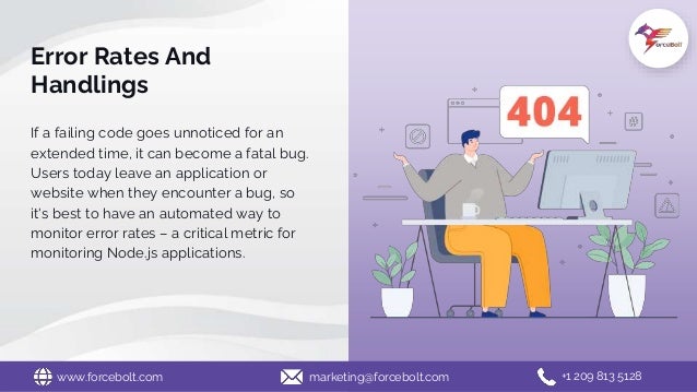 Error Rates And
Handlings
If a failing code goes unnoticed for an
extended time, it can become a fatal bug.
Users today leave an application or
website when they encounter a bug, so
it's best to have an automated way to
monitor error rates – a critical metric for
monitoring Node.js applications.
www.forcebolt.com marketing@forcebolt.com +1 209 813 5128
 