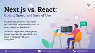 You must first develop a component
and then add it to the router in order to
create pages for a React project.
To make a page for the Next.js project,
simply place it in the pages folder and
link it to the required header
component.
Next.js vs. React:
Coding Speed and Ease of Use
www.forcebolt.com marketing@forcebolt.com +1 209 813 5128
 