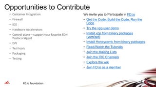 Opportunities to Contribute
We invite you to Participate in FD.io
• Get the Code, Build the Code, Run the
Code
• Try the vpp user demo
• Install vpp from binary packages
(yum/apt)
• Install Honeycomb from binary packages
• Read/Watch the Tutorials
• Join the Mailing Lists
• Join the IRC Channels
• Explore the wiki
• Join FD.io as a member
FD.io Foundation 28
• Container Integration
• Firewall
• IDS
• Hardware Accelerators
• Control plane – support your favorite SDN
Protocol Agent
• DPI
• Test tools
• Packaging
• Testing
 