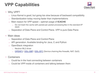 ©2015 Check Point Software Technologies Ltd. 33
VPP Capabilities
• Why VPP?
̶ Linux Kernel is good, but going too slow because of backward compatibility
̶ Standardization today moving faster than implementations
̶ Main reason for VPP speed – optimal usage of ICACHE
̶ Do not trash the cache with packet per packet processing like in the standard IP
stack
̶ Separation of Data Plane and Control Plane. VPP is pure Data Plane
• Main ideas
̶ Separation of Data Plane and Control Plane
̶ API generation. Available binding for Java, C and Python
̶ OpenStack integration
̶ Neutron ML2 driver
̶ OPENFV / ODL-GBP / ODL-SFC (Service chaining like firewalls, NAT, QoS)
• Containers
̶ Could be in the host connecting between containers
̶ Could be VPP inside of containers and talking between them
 
