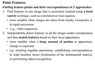 Point Features
Finding feature points and their correspondences in 2 approaches:
1. Find features in one image that is accurately tracked using a local
search technique, such as correlation or least squares.
• more suitable when images are taken from nearby viewpoints or
in rapid succession.
• e.g., video sequences.
2. Independently detect features in all the images under consideration
and then match features based on their local appearance.
• more suitable when a large amount of motion or appearance
change is expected.
• e.g. stitching together panoramas, establishing correspondences
in wide baseline stereo (Estimation of the fundamental matrix),
or performing object recognition.
 