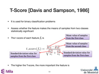 T-Score [Davis and Sampson, 1986]
• It is used for binary classification problems
• Assess whether the feature makes the means of samples from two classes
statistically significant
• The t-score of each feature is
• The higher the T-score, the more important the feature is
!54
 