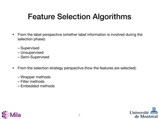 Feature Selection Algorithms
• From the label perspective (whether label information is involved during the
selection phase):
– Supervised
– Unsupervised
– Semi-Supervised
• From the selection strategy perspective (how the features are selected):
– Wrapper methods
– Filter methods
– Embedded methods
!7
 