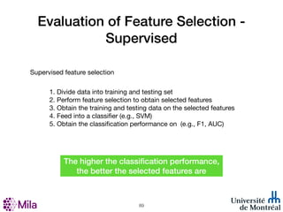 Evaluation of Feature Selection -
Supervised
Supervised feature selection
1. Divide data into training and testing set
2. Perform feature selection to obtain selected features
3. Obtain the training and testing data on the selected features
4. Feed into a classifier (e.g., SVM)
5. Obtain the classification performance on (e.g., F1, AUC)
!89
The higher the classification performance,
the better the selected features are
 