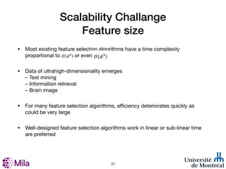 Scalability Challange
Feature size
• Most existing feature selection algorithms have a time complexity
proportional to or even ?
• Data of ultrahigh-dimensionality emerges
– Text mining
– Information retrieval
– Brain image
• For many feature selection algorithms, eﬃciency deteriorates quickly as
could be very large
• Well-designed feature selection algorithms work in linear or sub-linear time
are preferred
!93
 