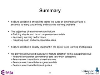 Summary
• Feature selection is eﬀective to tackle the curse of dimensionality and is
essential to many data mining and machine learning problems
• The objectives of feature selection include
– Building simpler and more comprehensive models
– Improving learning performance
– Preparing clean and understandable data
• Feature selection is equally important in the age of deep learning and big data
• We provide a structured overview of feature selection from a data perspective
– Feature selection for conventional data (four main categories)
– Feature selection with structured features
– Feature selection with heterogeneous data
– Feature selection with streaming data
!99
 