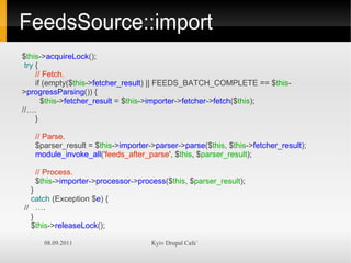 FeedsSource::import
$this->acquireLock();
 try {
     // Fetch.
     if (empty($this->fetcher_result) || FEEDS_BATCH_COMPLETE == $this-
>progressParsing()) {
       $this->fetcher_result = $this->importer->fetcher->fetch($this);
//….
     }

   // Parse.
   $parser_result = $this->importer->parser->parse($this, $this->fetcher_result);
   module_invoke_all('feeds_after_parse', $this, $parser_result);

   // Process.
   $this->importer->processor->process($this, $parser_result);
  }
  catch (Exception $e) {
// ….
  }
  $this->releaseLock();

     08.09.2011                     Kyiv Drupal Cafe`
 
