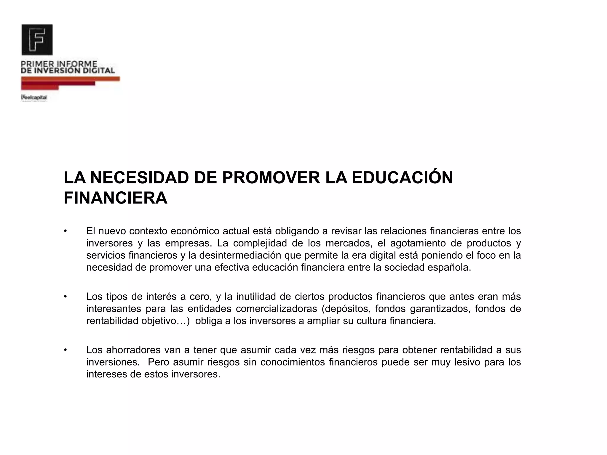 LA NECESIDAD DE PROMOVER LA EDUCACIÓN
FINANCIERA
• El nuevo contexto económico actual está obligando a revisar las relaciones financieras entre los
inversores y las empresas. La complejidad de los mercados, el agotamiento de productos y
servicios financieros y la desintermediación que permite la era digital está poniendo el foco en la
necesidad de promover una efectiva educación financiera entre la sociedad española.
• Los tipos de interés a cero, y la inutilidad de ciertos productos financieros que antes eran más
interesantes para las entidades comercializadoras (depósitos, fondos garantizados, fondos de
rentabilidad objetivo…) obliga a los inversores a ampliar su cultura financiera.
• Los ahorradores van a tener que asumir cada vez más riesgos para obtener rentabilidad a sus
inversiones. Pero asumir riesgos sin conocimientos financieros puede ser muy lesivo para los
intereses de estos inversores.
 