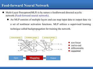  Multi-Layer Perceptron(MLP) is by nature a feedforward directed acyclic
network .
 An MLP consists of multiple layers and can map input data to output data via
a set of nonlinear activation functions. MLP utilizes a supervised learning
technique called backpropagation for training the network.
MappingInput Output
 non-linear
 end-to-end
 differentiable
 sequential
Feed-forward Neural Network
 