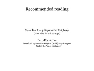 Recommended reading Steve Blank – 4 Steps to the Epiphany (sales bible for b2b startups) BarryRhein.com Download 15 Sure-fire Ways to Qualify Any Prospect Watch the “sales challenge” 