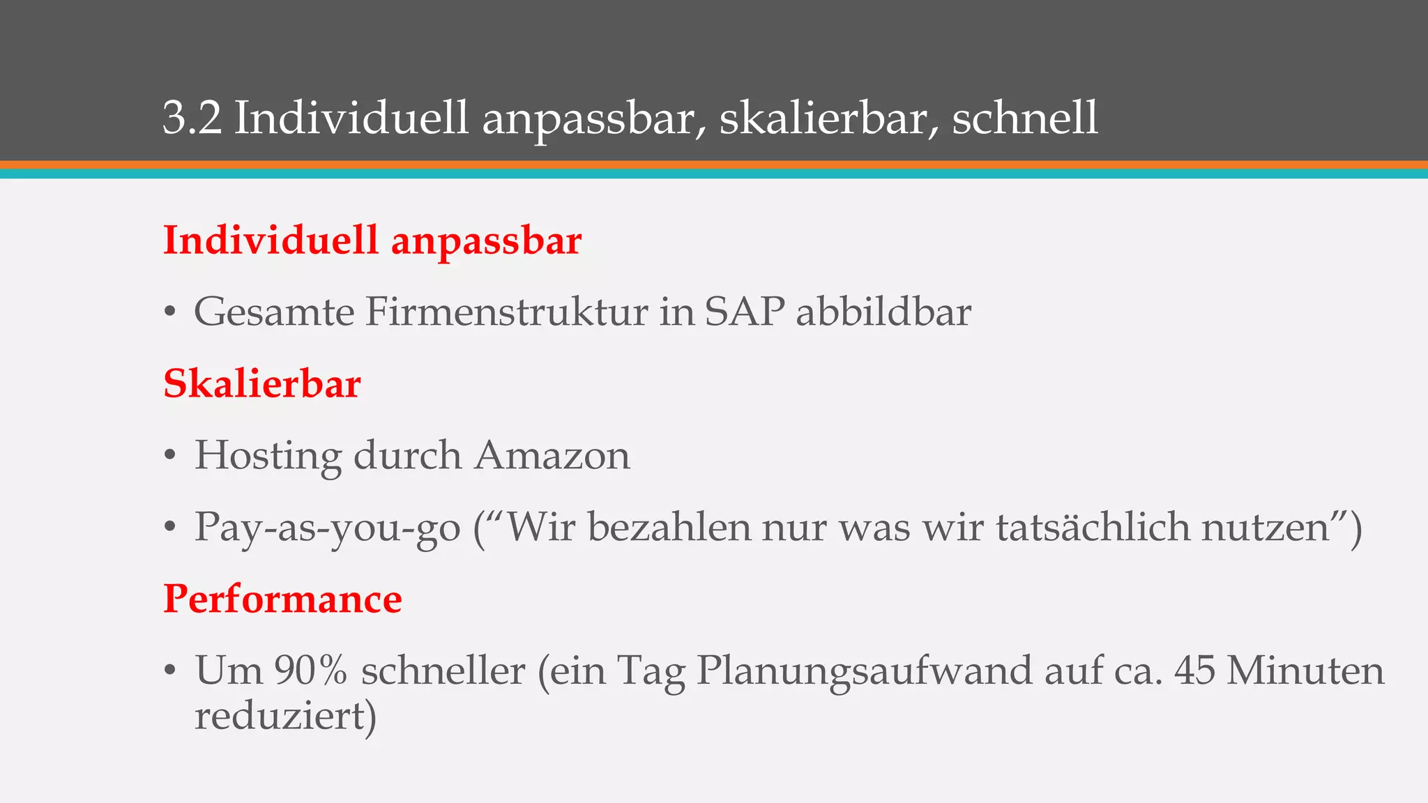 3.2 Individuell anpassbar, skalierbar, schnell 
Individuell anpassbar 
• Gesamte Firmenstruktur in SAP abbildbar 
Skalierbar 
• Hosting durch Amazon 
• Pay-as-you-go (“Wir bezahlen nur was wir tatsächlich nutzen”) 
Performance 
• Um 90% schneller (ein Tag Planungsaufwand auf ca. 45 Minuten 
reduziert) 
 