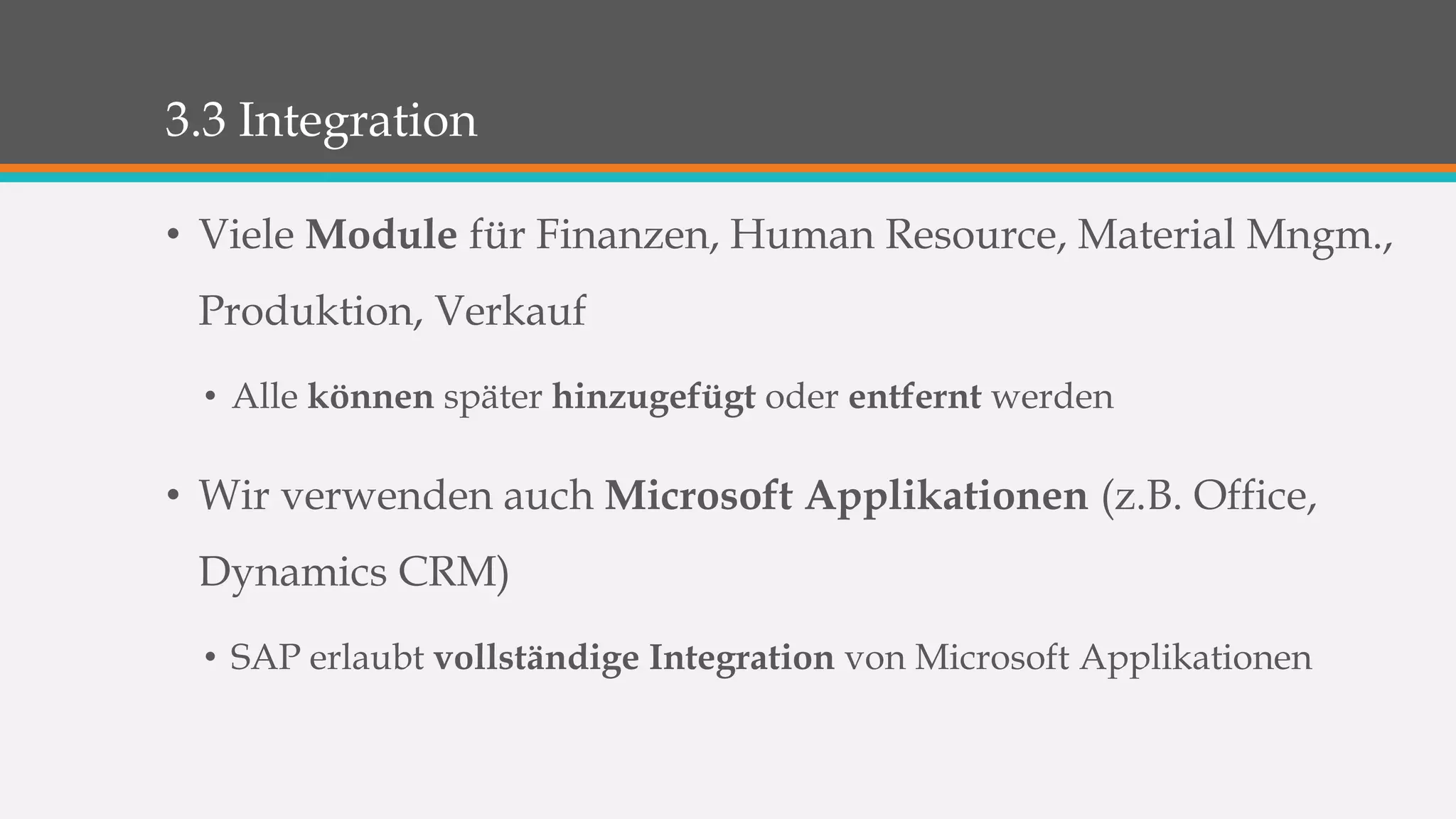 3.3 Integration 
• Viele Module für Finanzen, Human Resource, Material Mngm., 
Produktion, Verkauf 
• Alle können später hinzugefügt oder entfernt werden 
• Wir verwenden auch Microsoft Applikationen (z.B. Office, 
Dynamics CRM) 
• SAP erlaubt vollständige Integration von Microsoft Applikationen 
 