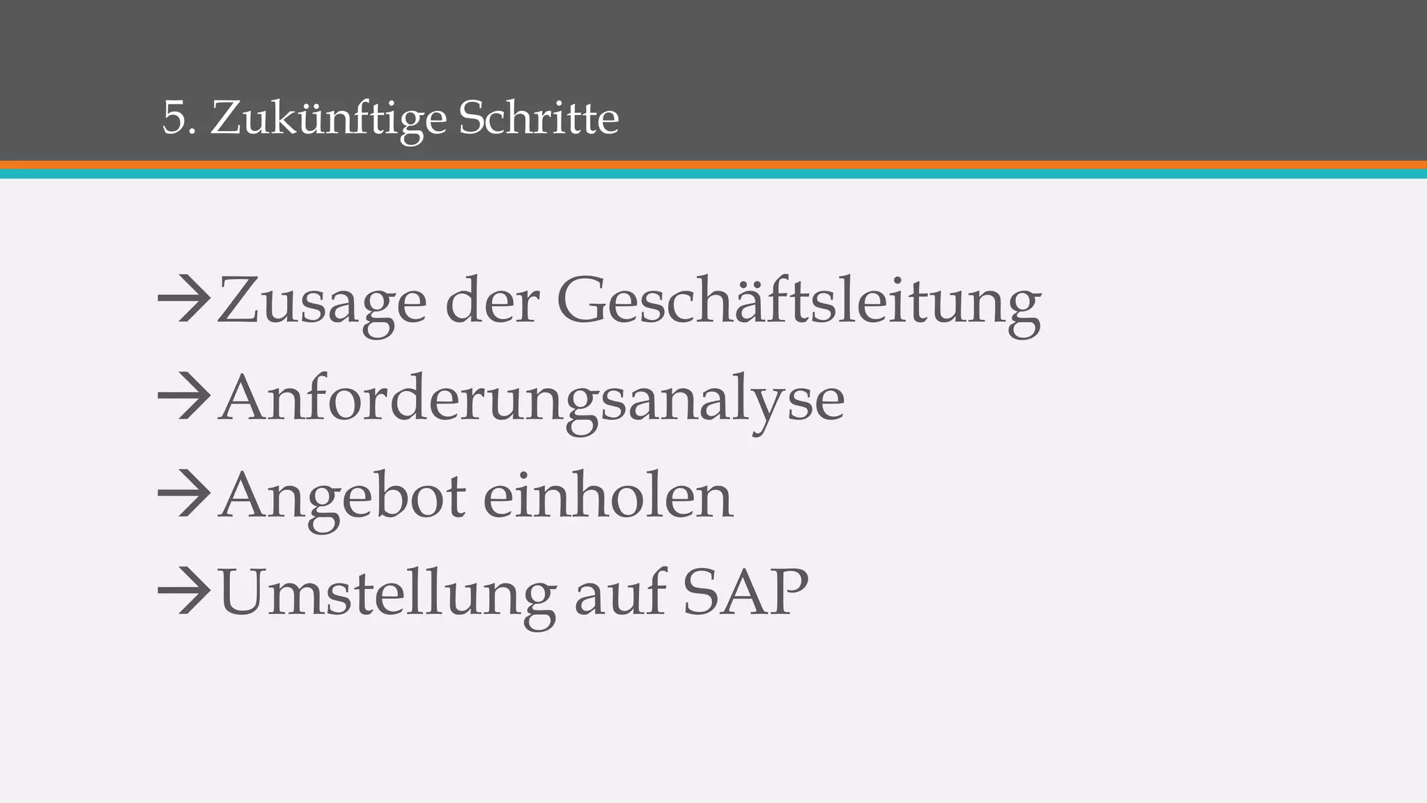 5. Zukünftige Schritte 
Zusage der Geschäftsleitung 
Anforderungsanalyse 
Angebot einholen 
Umstellung auf SAP 
 
