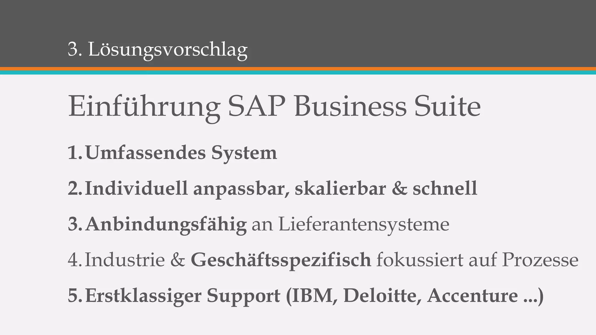3. Lösungsvorschlag 
Einführung SAP Business Suite 
1.Umfassendes System 
2.Individuell anpassbar, skalierbar & schnell 
3.Anbindungsfähig an Lieferantensysteme 
4.Industrie & Geschäftsspezifisch fokussiert auf Prozesse 
5.Erstklassiger Support (IBM, Deloitte, Accenture ...) 
 