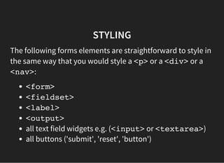 STYLING
The following forms elements are straightforward to style in
the same way that you would style a <p>or a <div>or a
<nav>:
<form>
<fieldset>
<label>
<output>
all text field widgets e.g. (<input>or <textarea>)
all buttons ('submit', 'reset', 'button')
 