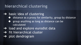 hierarchical clustering
➔ basic idea of clustering
◆ distance as a proxy for similarity, group by distance
◆ group anything as long as distance can be
calculated
➔ load and explore eurodist data
➔ fit hierarchical cluster
➔ plot dendrogram
 
