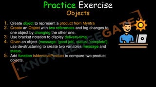 FF5F1F
Practice Exercise
Objects
1. Create object to represent a product from Myntra
2. Create an Object with two references and log changes to
one object by changing the other one.
3. Use bracket notation to display delivery-time.
4. Given an object {message: 'good job', status: 'complete'},
use de-structuring to create two variables message and
status.
5. Add function isIdenticalProduct to compare two product
objects.
 