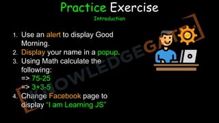 FF5F1F
1. Use an alert to display Good
Morning.
2. Display your name in a popup.
3. Using Math calculate the
following:
=> 75-25
=> 3+3-5
4. Change Facebook page to
display “I am Learning JS”
Practice Exercise
Introduction
 