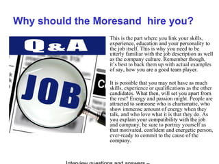 Why should the Moresand hire you?
This is the part where you link your skills,
experience, education and your personality to
the job itself. This is why you need to be
utterly familiar with the job description as well
as the company culture. Remember though,
it’s best to back them up with actual examples
of say, how you are a good team player.
It is possible that you may not have as much
skills, experience or qualifications as the other
candidates. What then, will set you apart from
the rest? Energy and passion might. People are
attracted to someone who is charismatic, who
show immense amount of energy when they
talk, and who love what it is that they do. As
you explain your compatibility with the job
and company, be sure to portray yourself as
that motivated, confident and energetic person,
ever-ready to commit to the cause of the
company.
 