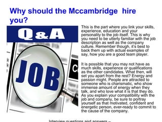Why should the Mccambridge hire
you?
This is the part where you link your skills,
experience, education and your
personality to the job itself. This is why
you need to be utterly familiar with the job
description as well as the company
culture. Remember though, it’s best to
back them up with actual examples of
say, how you are a good team player.
It is possible that you may not have as
much skills, experience or qualifications
as the other candidates. What then, will
set you apart from the rest? Energy and
passion might. People are attracted to
someone who is charismatic, who show
immense amount of energy when they
talk, and who love what it is that they do.
As you explain your compatibility with the
job and company, be sure to portray
yourself as that motivated, confident and
energetic person, ever-ready to commit to
the cause of the company.
 